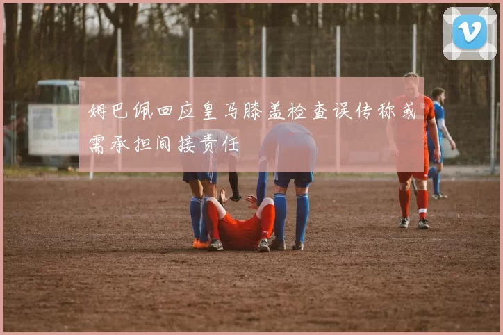 姆巴佩回应皇马膝盖检查误传称或需承担间接责任