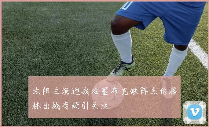 太阳主场迎战活塞布克缺阵杰伦格林出战存疑引关注