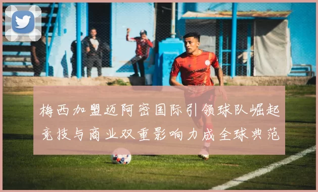 梅西加盟迈阿密国际引领球队崛起竞技与商业双重影响力成全球典范