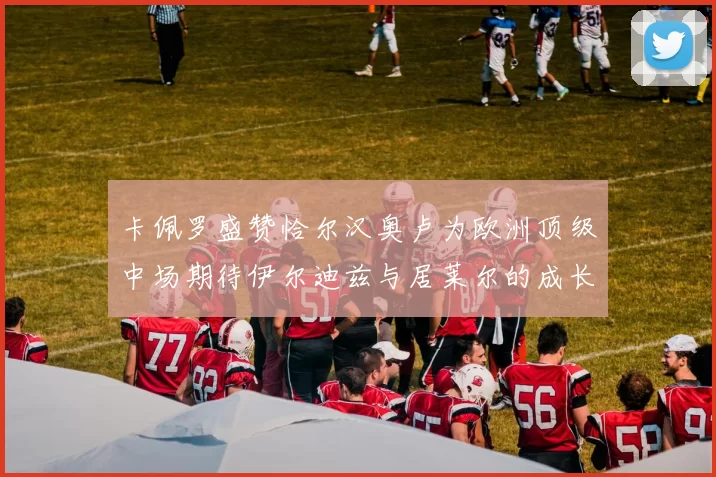 卡佩罗盛赞恰尔汉奥卢为欧洲顶级中场期待伊尔迪兹与居莱尔的成长