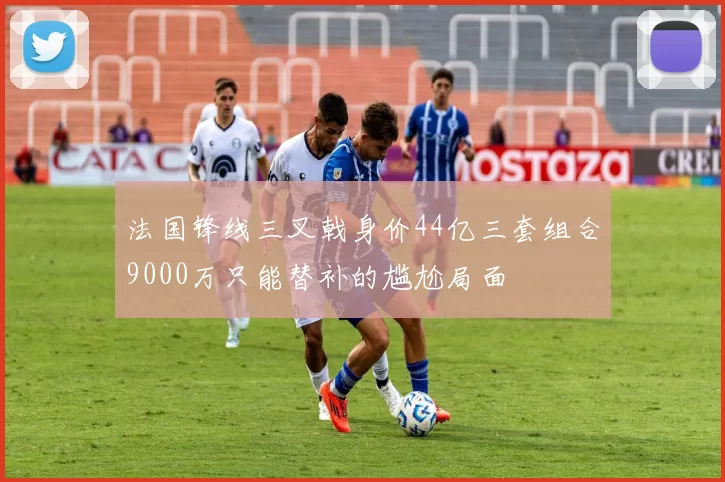 法国锋线三叉戟身价44亿三套组合9000万只能替补的尴尬局面
