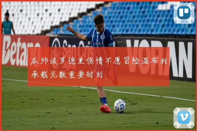 瓜帅谈罗德里伤情不愿冒险温布利承载无数重要时刻