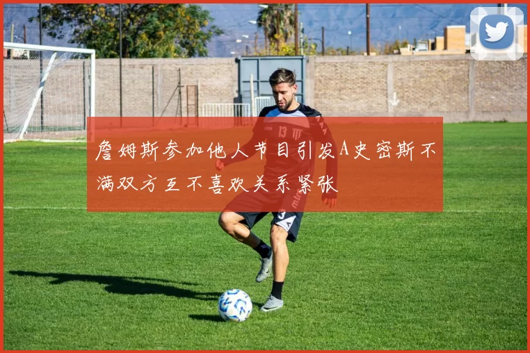 詹姆斯参加他人节目引发A史密斯不满双方互不喜欢关系紧张