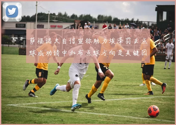 萨福诺夫自信宣称助力埃泽罚丢点球成功猜中加布点球方向是关键因素