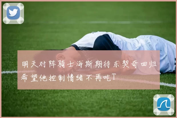 明天对阵骑士海斯期待东契奇回归希望他控制情绪不再吃T