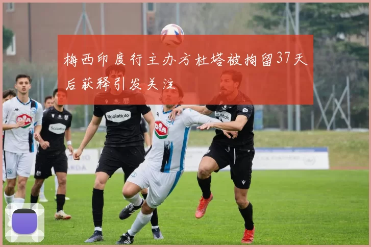 梅西印度行主办方杜塔被拘留37天后获释引发关注