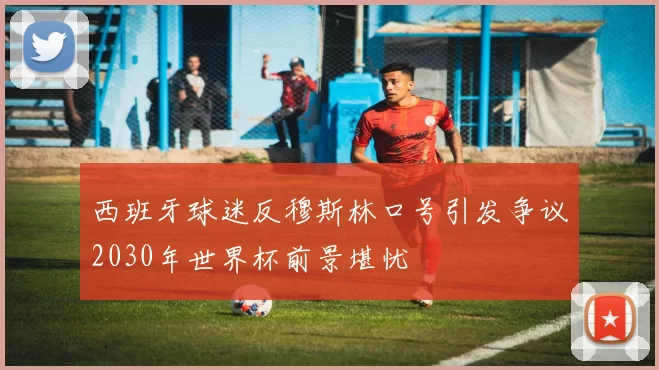 西班牙球迷反穆斯林口号引发争议2030年世界杯前景堪忧