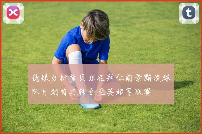 德媒分析努贝尔在拜仁前景黯淡球队计划将其转会至英超等联赛
