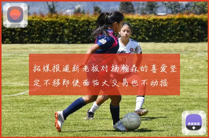 拓媒报道新老板对杨瀚森的喜爱坚定不移即使面临大交易也不动摇