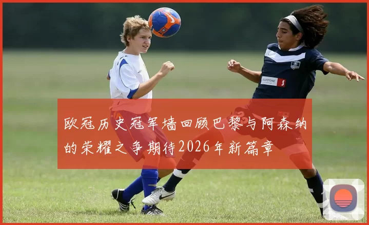 欧冠历史冠军墙回顾巴黎与阿森纳的荣耀之争期待2026年新篇章