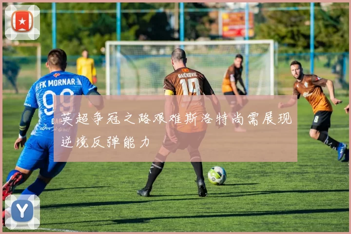 英超争冠之路艰难斯洛特尚需展现逆境反弹能力