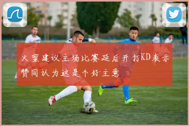 火蜜建议主场比赛延后开打KD表示赞同认为这是个好主意