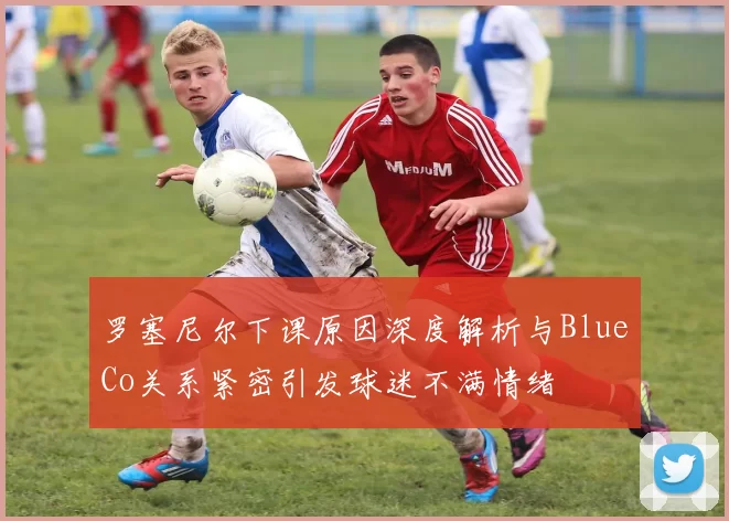 罗塞尼尔下课原因深度解析与BlueCo关系紧密引发球迷不满情绪