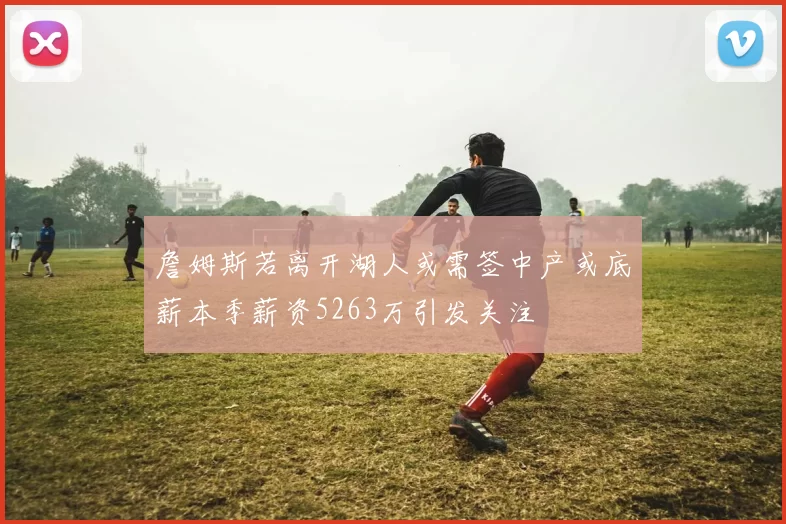 詹姆斯若离开湖人或需签中产或底薪本季薪资5263万引发关注