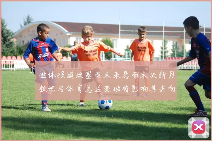 世体报道坎塞洛未来悬而未决新月教练与体育总监变动将影响其去向
