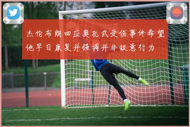 杰伦布朗回应奥孔武受伤事件希望他早日康复并强调并非故意行为