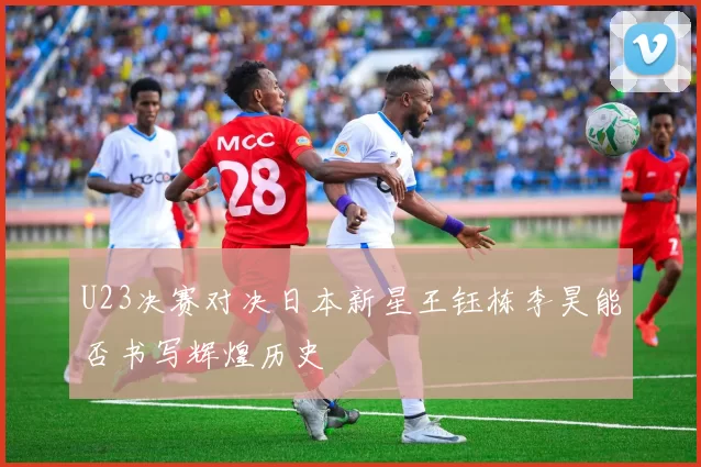 U23决赛对决日本新星王钰栋李昊能否书写辉煌历史